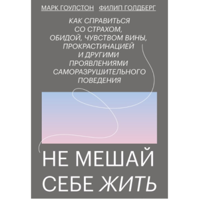 Не мешай себе жить: Как справиться со страхом, обидой, чувством вины, прокрастинацией и другими проявлениями саморазрушительного поведения. Гоулстон М., Голдберг Ф.