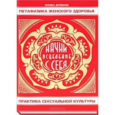 Метафізика жіночого здоров'я. Почни лікування з себе. Практика сексуальної культури. Дугельна Т.