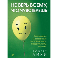 Не Верь Всему, Что Чувствуешь. Как Тревога И Депрессия Заставляют Нас Поверить Тому, Чего Нет. Лихи Р.